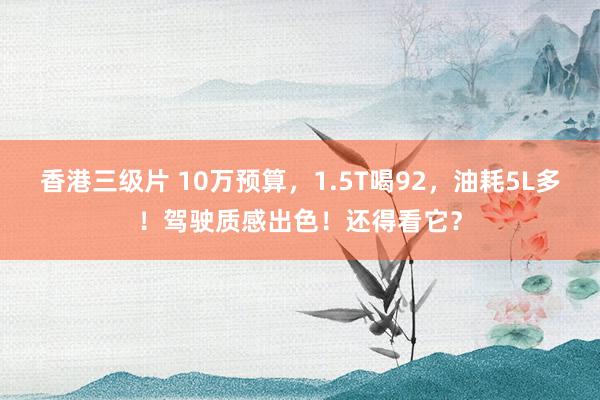 香港三级片 10万预算，1.5T喝92，油耗5L多！驾驶质感出色！还得看它？