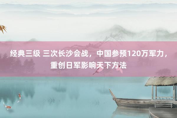 经典三级 三次长沙会战，中国参预120万军力，重创日军影响天下方法
