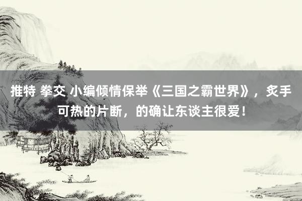 推特 拳交 小编倾情保举《三国之霸世界》，炙手可热的片断，的确让东谈主很爱！