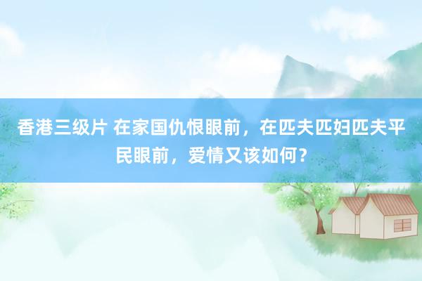 香港三级片 在家国仇恨眼前，在匹夫匹妇匹夫平民眼前，爱情又该如何？