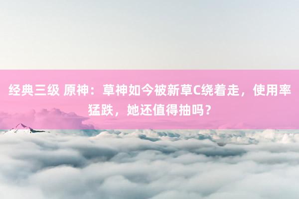 经典三级 原神：草神如今被新草C绕着走，使用率猛跌，她还值得抽吗？