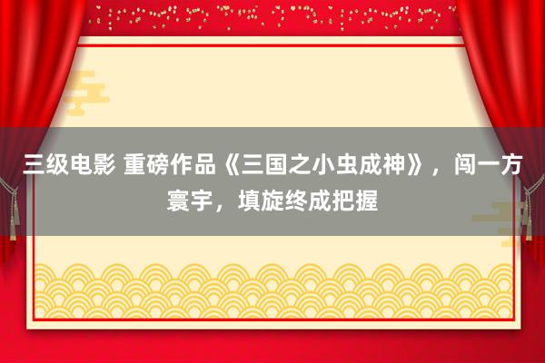 三级电影 重磅作品《三国之小虫成神》，闯一方寰宇，填旋终成把握