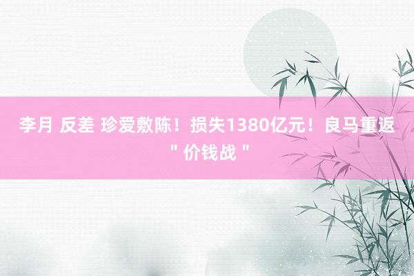 李月 反差 珍爱敷陈！损失1380亿元！良马重返＂价钱战＂