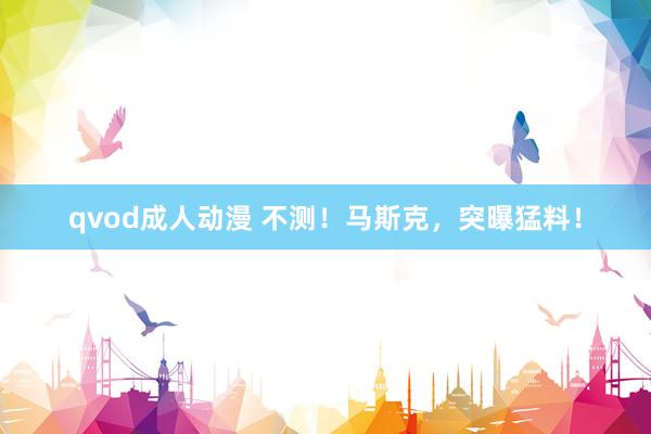 qvod成人动漫 不测！马斯克，突曝猛料！