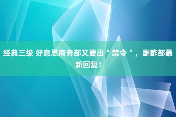 经典三级 好意思商务部又要出＂禁令＂，酬酢部最新回复！
