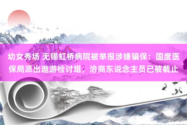 幼女秀场 无锡虹桥病院被举报涉嫌骗保：国度医保局派出遨游检讨组，洽商东说念主员已被截止
