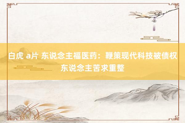白虎 a片 东说念主福医药：鞭策现代科技被债权东说念主苦求重整