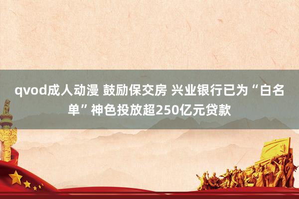 qvod成人动漫 鼓励保交房 兴业银行已为“白名单”神色投放超250亿元贷款