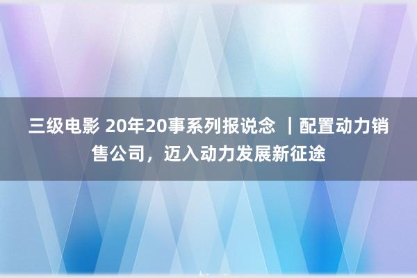 三级电影 20年20事系列报说念 ｜配置动力销售公司，迈入动力发展新征途