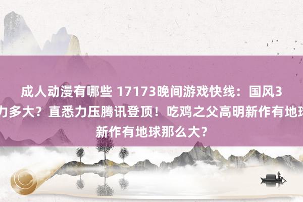 成人动漫有哪些 17173晚间游戏快线：国风3D老公魔力多大？直悉力压腾讯登顶！吃鸡之父高明新作有地球那么大？