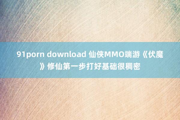 91porn download 仙侠MMO端游《伏魔》修仙第一步打好基础很稠密