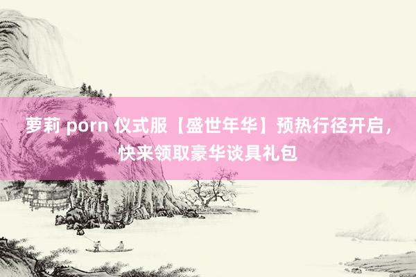 萝莉 porn 仪式服【盛世年华】预热行径开启，快来领取豪华谈具礼包