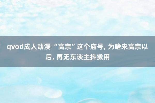 qvod成人动漫 “高宗”这个庙号， 为啥宋高宗以后， 再无东谈主抖擞用