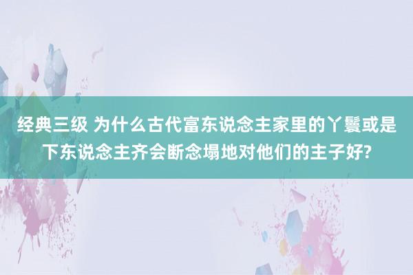 经典三级 为什么古代富东说念主家里的丫鬟或是下东说念主齐会断念塌地对他们的主子好?