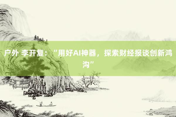 户外 李开复：“用好AI神器，探索财经报谈创新鸿沟”