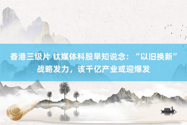 香港三级片 钛媒体科股早知说念：“以旧换新”战略发力，该千亿产业或迎爆发