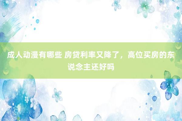 成人动漫有哪些 房贷利率又降了，高位买房的东说念主还好吗