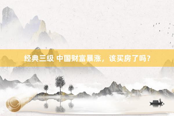 经典三级 中国财富暴涨，该买房了吗？