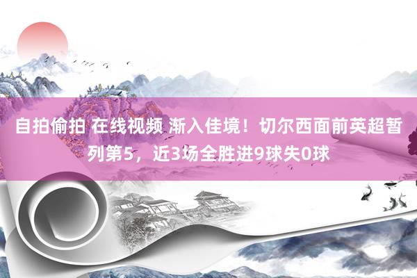 自拍偷拍 在线视频 渐入佳境！切尔西面前英超暂列第5，近3场全胜进9球失0球