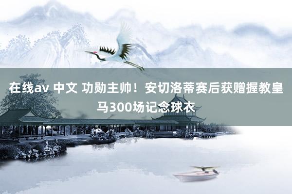 在线av 中文 功勋主帅！安切洛蒂赛后获赠握教皇马300场记念球衣