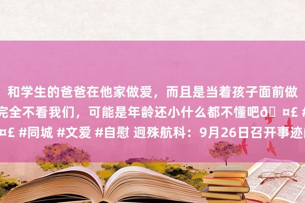 和学生的爸爸在他家做爱，而且是当着孩子面前做爱，太刺激了，孩子完全不看我们，可能是年龄还小什么都不懂吧🤣 #同城 #文爱 #自慰 迥殊航科：9月26日召开事迹阐明会，投资者参与