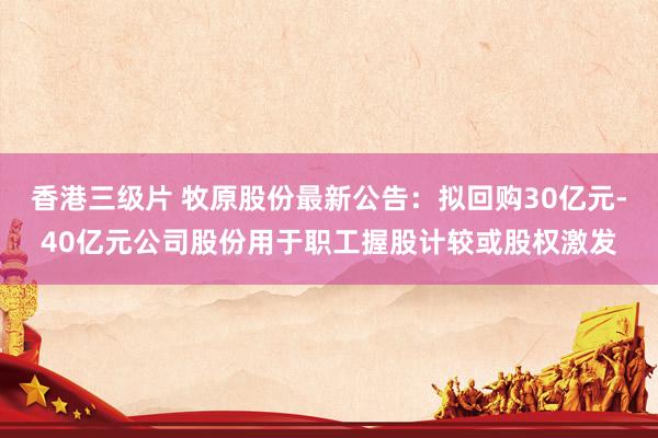 香港三级片 牧原股份最新公告：拟回购30亿元-40亿元公司股份用于职工握股计较或股权激发