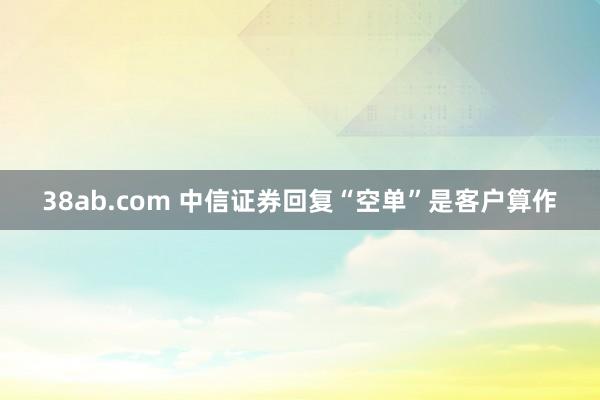 38ab.com 中信证券回复“空单”是客户算作
