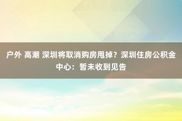 户外 高潮 深圳将取消购房甩掉？深圳住房公积金中心：暂未收到见告