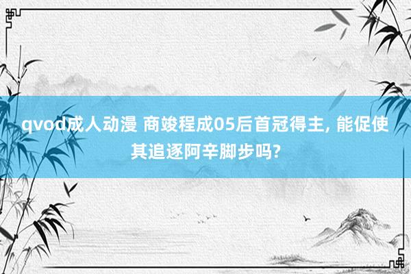 qvod成人动漫 商竣程成05后首冠得主, 能促使其追逐阿辛脚步吗?