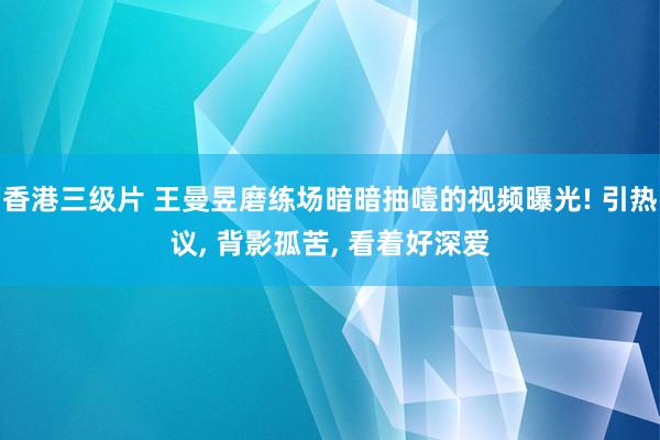 香港三级片 王曼昱磨练场暗暗抽噎的视频曝光! 引热议, 背影孤苦, 看着好深爱