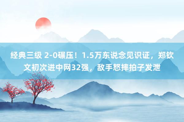 经典三级 2-0碾压！1.5万东说念见识证，郑钦文初次进中网32强，敌手怒摔拍子发泄