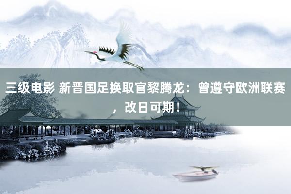 三级电影 新晋国足换取官黎腾龙：曾遵守欧洲联赛，改日可期！