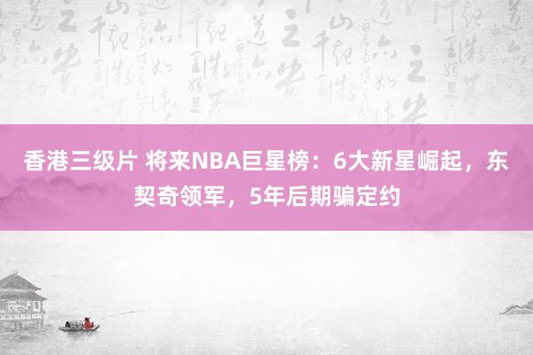 香港三级片 将来NBA巨星榜：6大新星崛起，东契奇领军，5年后期骗定约