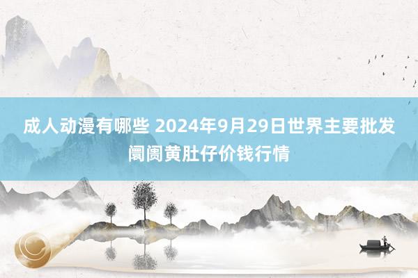 成人动漫有哪些 2024年9月29日世界主要批发阛阓黄肚仔价钱行情