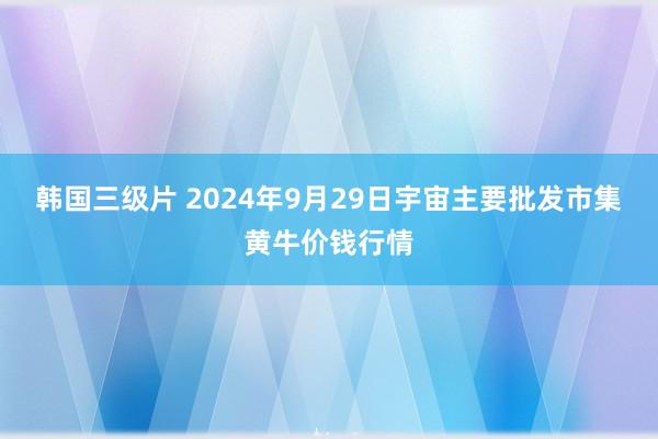 韩国三级片 2024年9月29日宇宙主要批发市集黄牛价钱行情