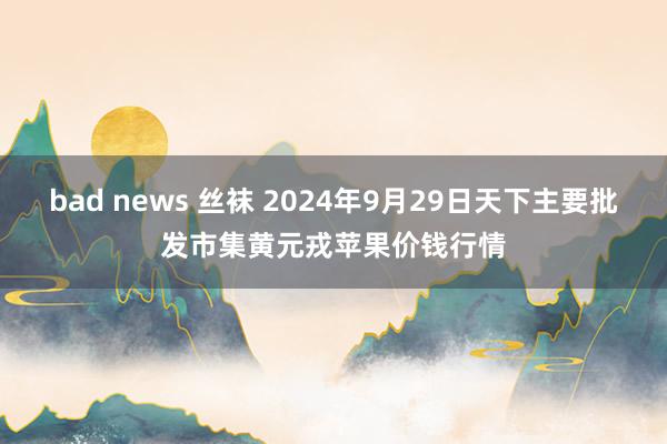bad news 丝袜 2024年9月29日天下主要批发市集黄元戎苹果价钱行情