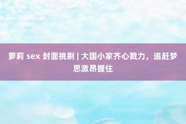 萝莉 sex 封面挑剔 | 大国小家齐心戮力，追赶梦思激昂握住