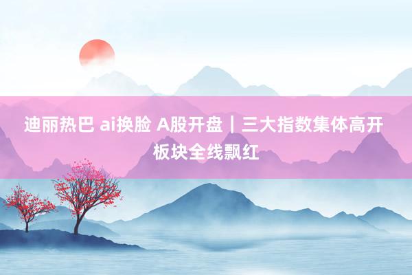 迪丽热巴 ai换脸 A股开盘｜三大指数集体高开 板块全线飘红