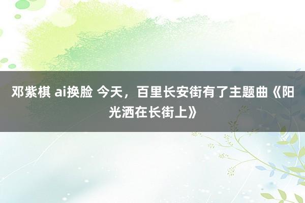 邓紫棋 ai换脸 今天，百里长安街有了主题曲《阳光洒在长街上》