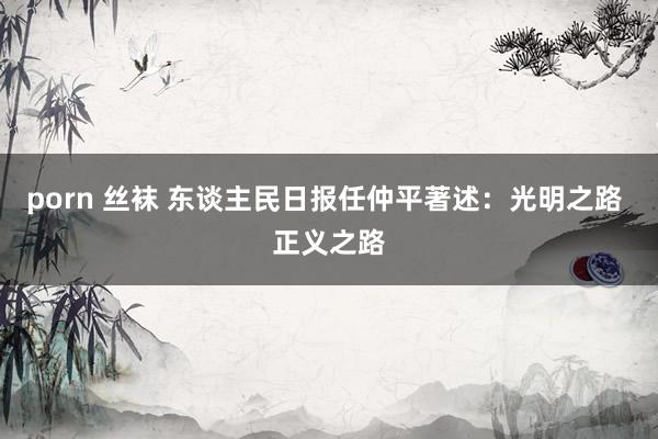 porn 丝袜 东谈主民日报任仲平著述：光明之路 正义之路