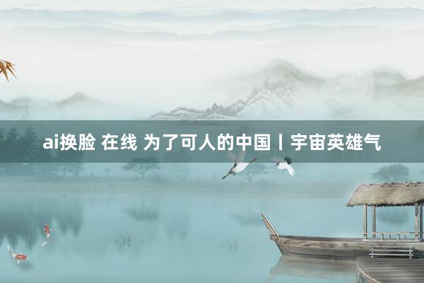 ai换脸 在线 为了可人的中国丨宇宙英雄气