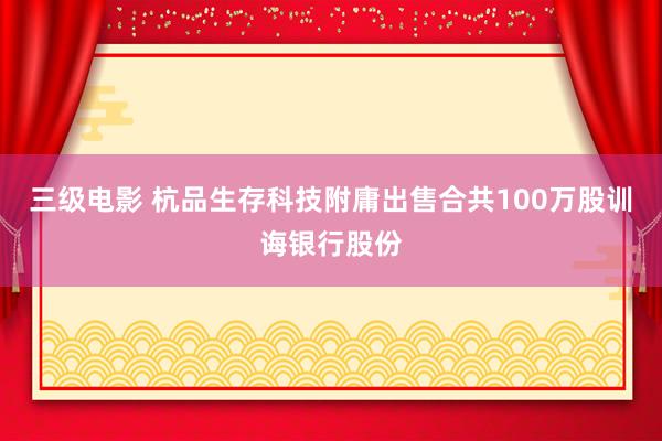 三级电影 杭品生存科技附庸出售合共100万股训诲银行股份