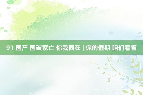 91 国产 国破家亡 你我同在 | 你的假期 咱们看管