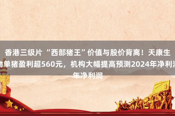 香港三级片 “西部猪王”价值与股价背离！天康生物单猪盈利超560元，机构大幅提高预测2024年净利润