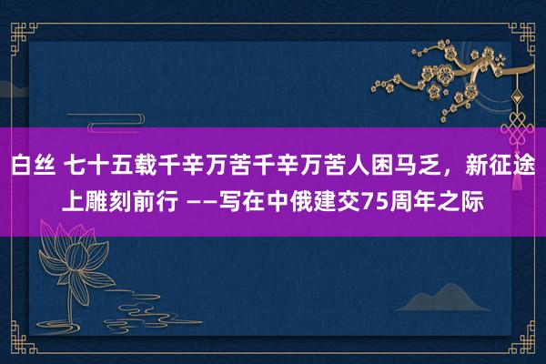 白丝 七十五载千辛万苦千辛万苦人困马乏，新征途上雕刻前行 ——写在中俄建交75周年之际