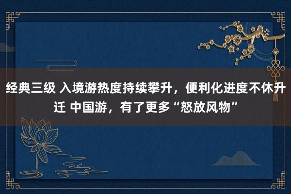 经典三级 入境游热度持续攀升，便利化进度不休升迁 中国游，有了更多“怒放风物”