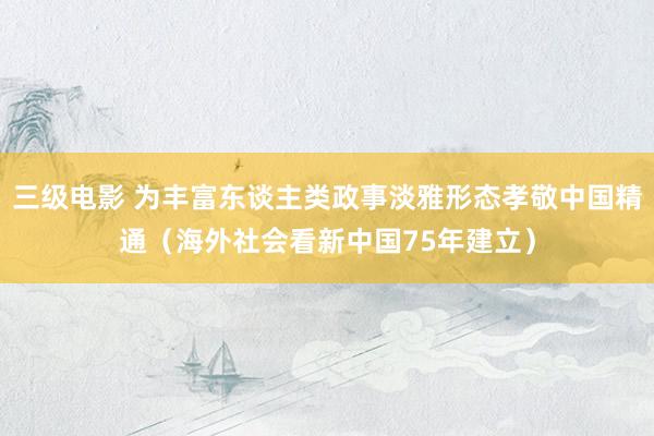 三级电影 为丰富东谈主类政事淡雅形态孝敬中国精通（海外社会看新中国75年建立）