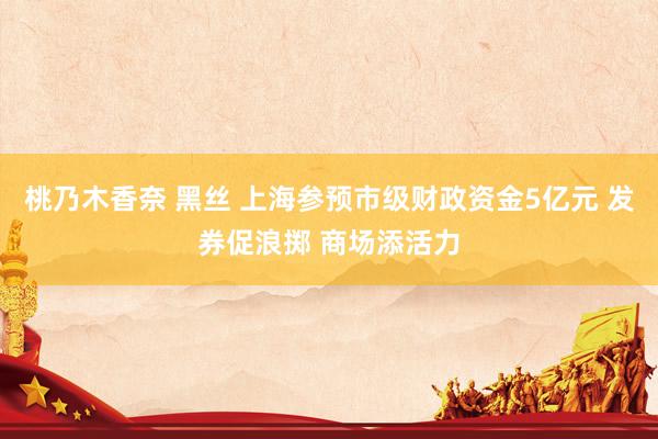 桃乃木香奈 黑丝 上海参预市级财政资金5亿元 发券促浪掷 商场添活力