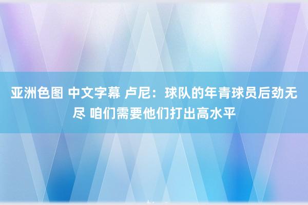 亚洲色图 中文字幕 卢尼：球队的年青球员后劲无尽 咱们需要他们打出高水平