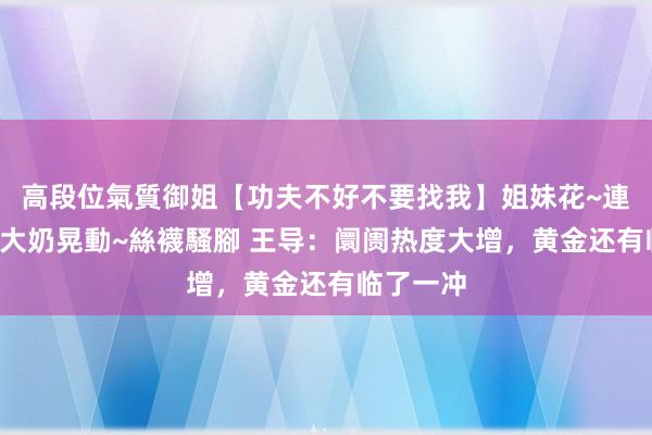 高段位氣質御姐【功夫不好不要找我】姐妹花~連體絲襪~大奶晃動~絲襪騷腳 王导：阛阓热度大增，黄金还有临了一冲